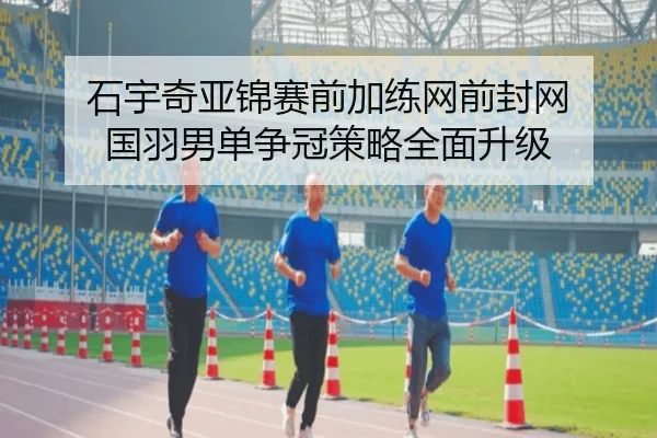 石宇奇亚锦赛前加练网前封网 国羽男单争冠策略全面升级